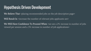 Hypothesis Driven Development
We Believe That <placing recommended jobs on the job description page>
Will Result In <increase the number of relevant jobs applicants see>
We Will Have Confidence To Proceed When <we see a 2% increase in number of jobs
viewed per session and a .5% increase in number of job applications>
 