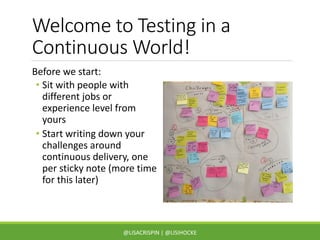 Welcome to Testing in a
Continuous World!
Before we start:
• Sit with people with
different jobs or
experience level from
yours
• Start writing down your
challenges around
continuous delivery, one
per sticky note (more time
for this later)
@LISACRISPIN | @LISIHOCKE
 