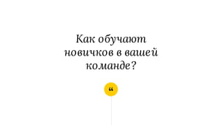 “
Как обучают
новичков в вашей
команде?
 