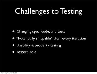 Challenges to Testing

                   • Changing spec, code, and tests
                   • “Potentially shippable” after every iteration
                   • Usability & property testing
                   • Tester’s role

Wednesday, December 2, 2009
 