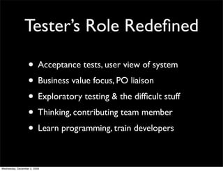 Tester’s Role Redeﬁned

                   • Acceptance tests, user view of system
                   • Business value focus, PO liaison
                   • Exploratory testing & the difﬁcult stuff
                   • Thinking, contributing team member
                   • Learn programming, train developers

Wednesday, December 2, 2009
 
