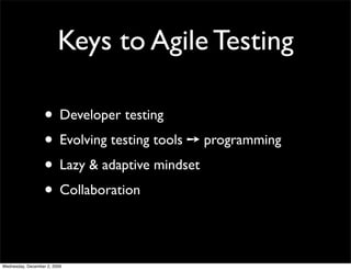 Keys to Agile Testing

                   • Developer testing
                   • Evolving testing tools ➙ programming
                   • Lazy & adaptive mindset
                   • Collaboration

Wednesday, December 2, 2009
 