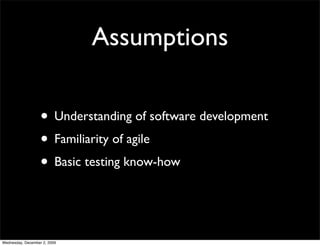 Assumptions

                   • Understanding of software development
                   • Familiarity of agile
                   • Basic testing know-how


Wednesday, December 2, 2009
 
