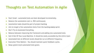 Thoughts on Test Automation in Agile
 Start Small - automated tests are best developed incrementally.
 Balance the automation cost vs. ROI continuously
 Automation tasks should be part of project backlog
 Aim to target a few automation items from the backlog every sprint
 Don’t Try to Automate Everything.
 Balance between improving the framework and adding new automated tests
 Get It Out Of Your Local Machine. It should be easily accessible by the entire team
 Automated test at different levels should be run at different frequency.
 Execution Time Matters - You should maintain quick feedback cycles.
 Keep system level automated tests green.
 