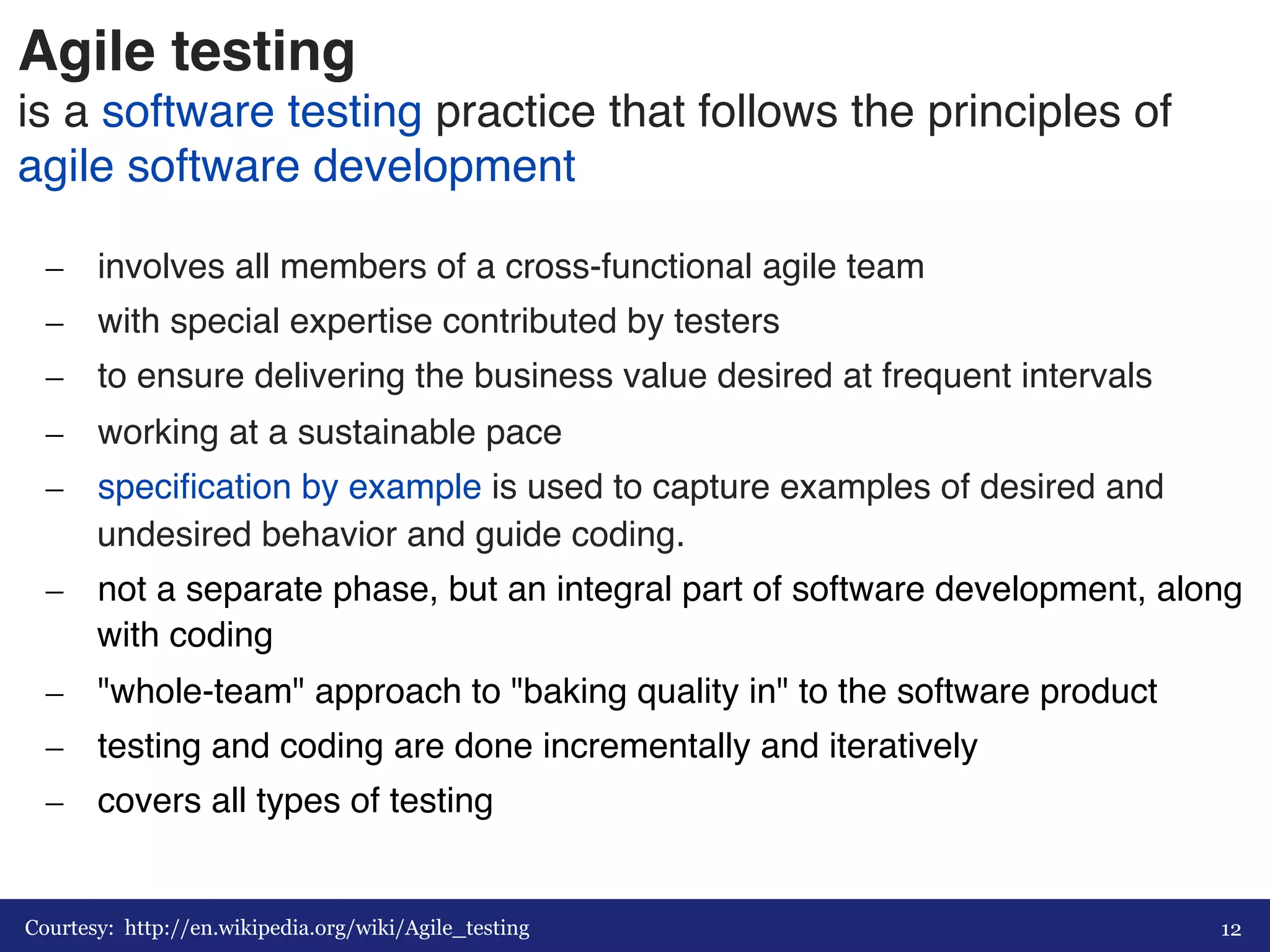 Agile testing 
is a software testing practice that follows the principles of 
agile software development# 
– involves all members of a cross-functional agile team# 
– with special expertise contributed by testers# 
– to ensure delivering the business value desired at frequent intervals# 
– working at a sustainable pace # 
– specification by example is used to capture examples of desired and 
undesired behavior and guide coding.# 
– not a separate phase, but an integral part of software development, along 
with coding# 
– "whole-team" approach to "baking quality in" to the software product# 
– testing and coding are done incrementally and iteratively# 
– covers all types of testing# 
Courtesy: http://en.wikipedia.org/wiki/Agile_testing 
12 
 