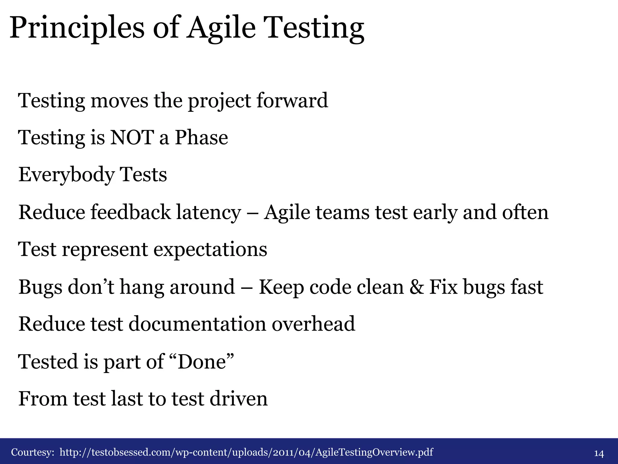 Principles of Agile Testing 
Testing moves the project forward 
Testing is NOT a Phase 
Everybody Tests 
Reduce feedback latency – Agile teams test early and often 
Test represent expectations 
Bugs don’t hang around – Keep code clean & Fix bugs fast 
Reduce test documentation overhead 
Tested is part of “Done” 
From test last to test driven 
Courtesy: http://testobsessed.com/wp-content/uploads/2011/04/AgileTestingOverview.pdf 14 
 