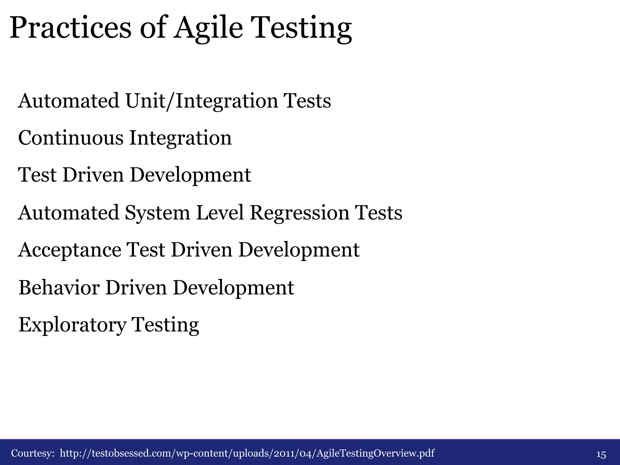 Practices of Agile Testing 
Automated Unit/Integration Tests 
Continuous Integration 
Test Driven Development 
Automated System Level Regression Tests 
Acceptance Test Driven Development 
Behavior Driven Development 
Exploratory Testing 
Courtesy: http://testobsessed.com/wp-content/uploads/2011/04/AgileTestingOverview.pdf 15 
 