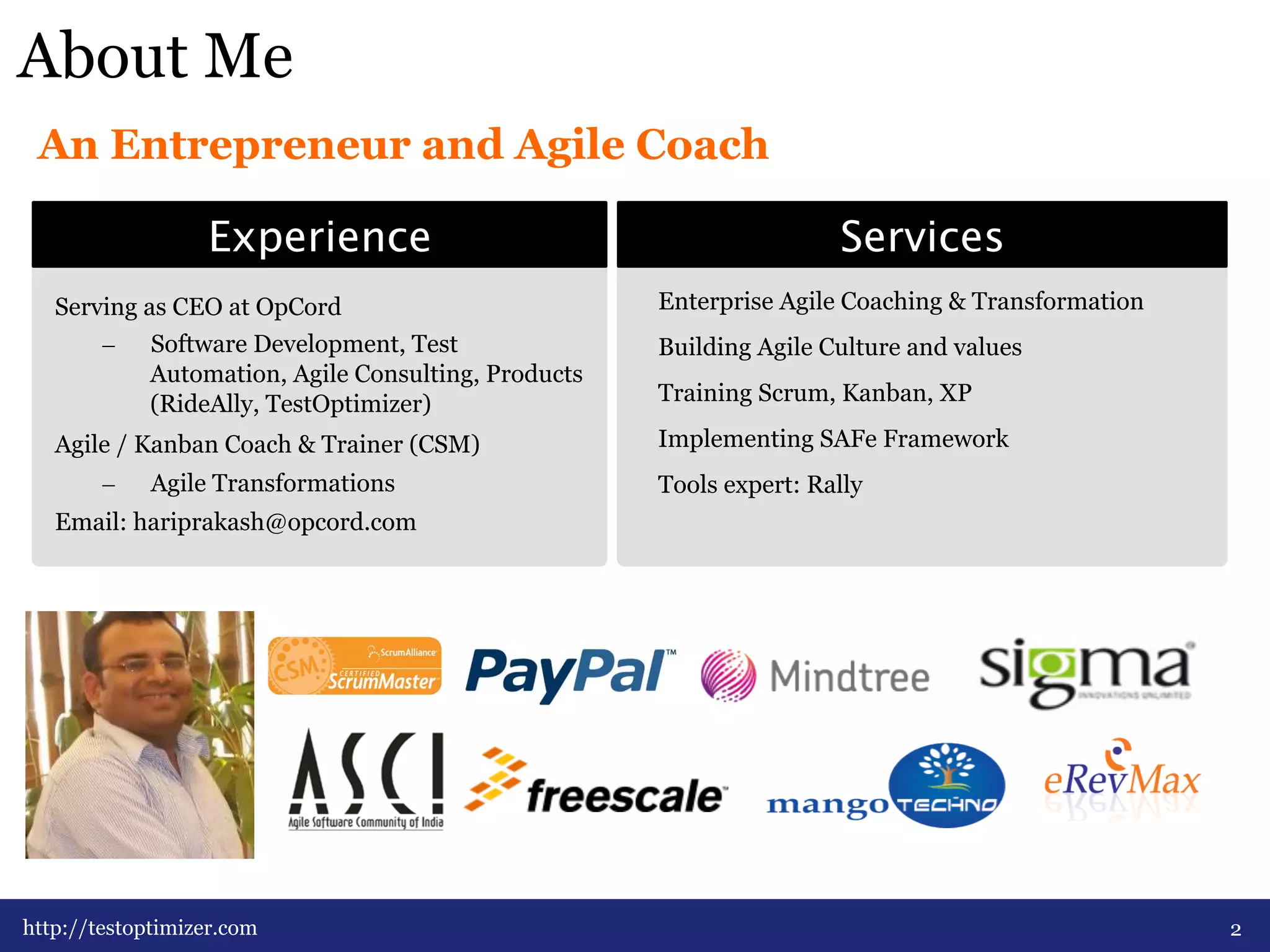 About Me 
An Entrepreneur and Agile Coach 
ExperienceServices 
Serving as CEO at OpCord 
– Software Development, Test 
Automation, Agile Consulting, Products 
(RideAlly, TestOptimizer) 
Agile / Kanban Coach & Trainer (CSM) 
– Agile Transformations 
Email: hariprakash@opcord.com 
2 
Enterprise Agile Coaching & Transformation 
Building Agile Culture and values 
Training Scrum, Kanban, XP 
Implementing SAFe Framework 
Tools expert: Rally 
http://testoptimizer.com 
 