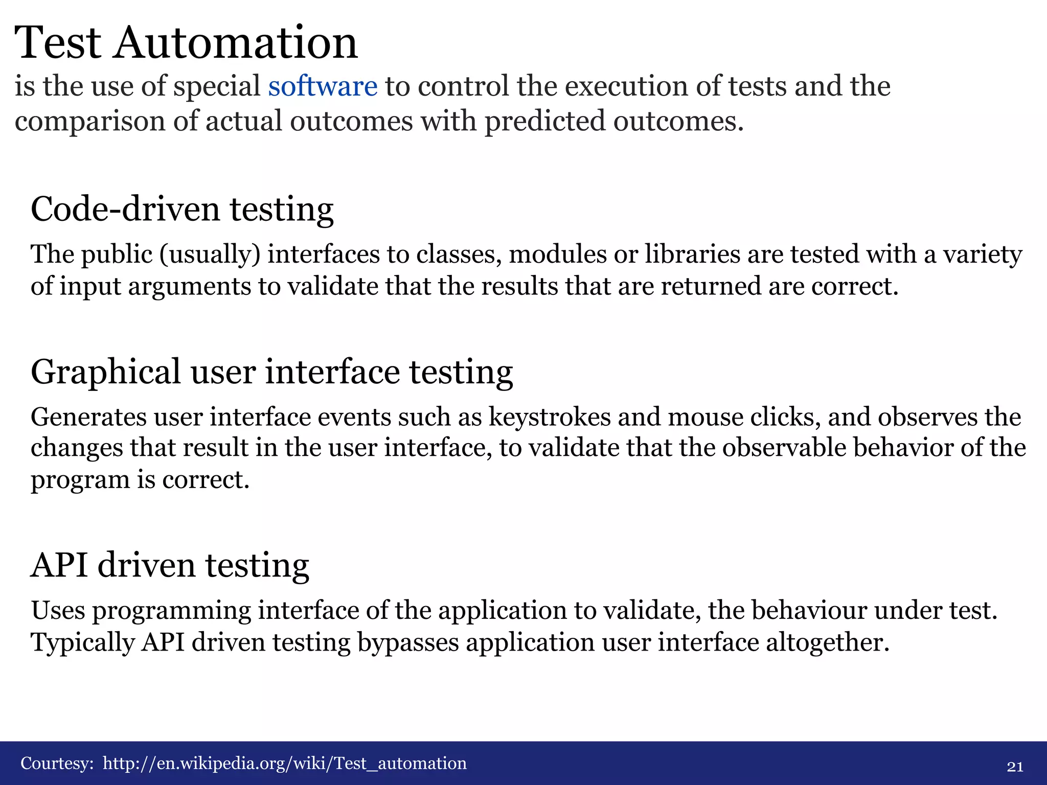 Test Automation 
is the use of special software to control the execution of tests and the 
comparison of actual outcomes with predicted outcomes. 
Code-driven testing 
The public (usually) interfaces to classes, modules or libraries are tested with a variety 
of input arguments to validate that the results that are returned are correct. 
Graphical user interface testing 
Generates user interface events such as keystrokes and mouse clicks, and observes the 
changes that result in the user interface, to validate that the observable behavior of the 
program is correct. 
API driven testing 
Uses programming interface of the application to validate, the behaviour under test. 
Typically API driven testing bypasses application user interface altogether. 
Courtesy: http://en.wikipedia.org/wiki/Test_automation 
21 
 