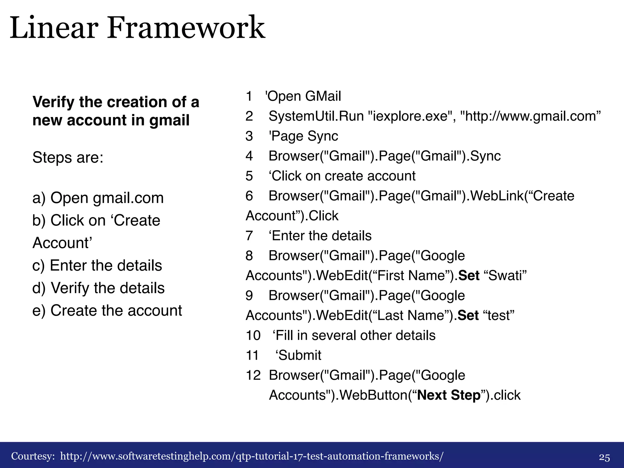 Linear Framework 
Verify the creation of a 
new account in gmail! 
# 
Steps are:# 
# 
a) Open gmail.com 
b) Click on ‘Create 
Account’ 
c) Enter the details 
d) Verify the details 
e) Create the account# 
# 
# 
1 'Open GMail# 
2 SystemUtil.Run "iexplore.exe", "http://www.gmail.com”# 
3 'Page Sync# 
4 Browser("Gmail").Page("Gmail").Sync# 
5 ‘Click on create account# 
6 Browser("Gmail").Page("Gmail").WebLink(“Create 
Account”).Click# 
7 ‘Enter the details# 
8 Browser("Gmail").Page("Google 
Accounts").WebEdit(“First Name”).Set “Swati”# 
9 Browser("Gmail").Page("Google 
Accounts").WebEdit(“Last Name”).Set “test”# 
10 ‘Fill in several other details# 
11 ‘Submit# 
12 Browser("Gmail").Page("Google 
Accounts").WebButton(“Next Step”).click# 
Courtesy: http://www.softwaretestinghelp.com/qtp-tutorial-17-test-automation-frameworks/ 25 
 