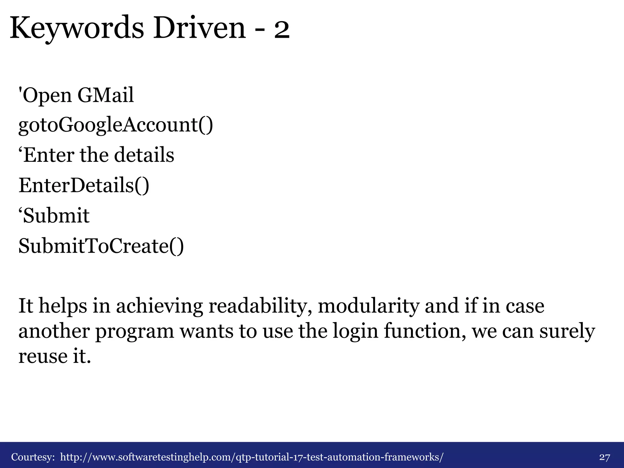 Keywords Driven - 2 
'Open GMail 
gotoGoogleAccount() 
‘Enter the details 
EnterDetails() 
‘Submit 
SubmitToCreate() 
It helps in achieving readability, modularity and if in case 
another program wants to use the login function, we can surely 
reuse it. 
Courtesy: http://www.softwaretestinghelp.com/qtp-tutorial-17-test-automation-frameworks/ 27 
 