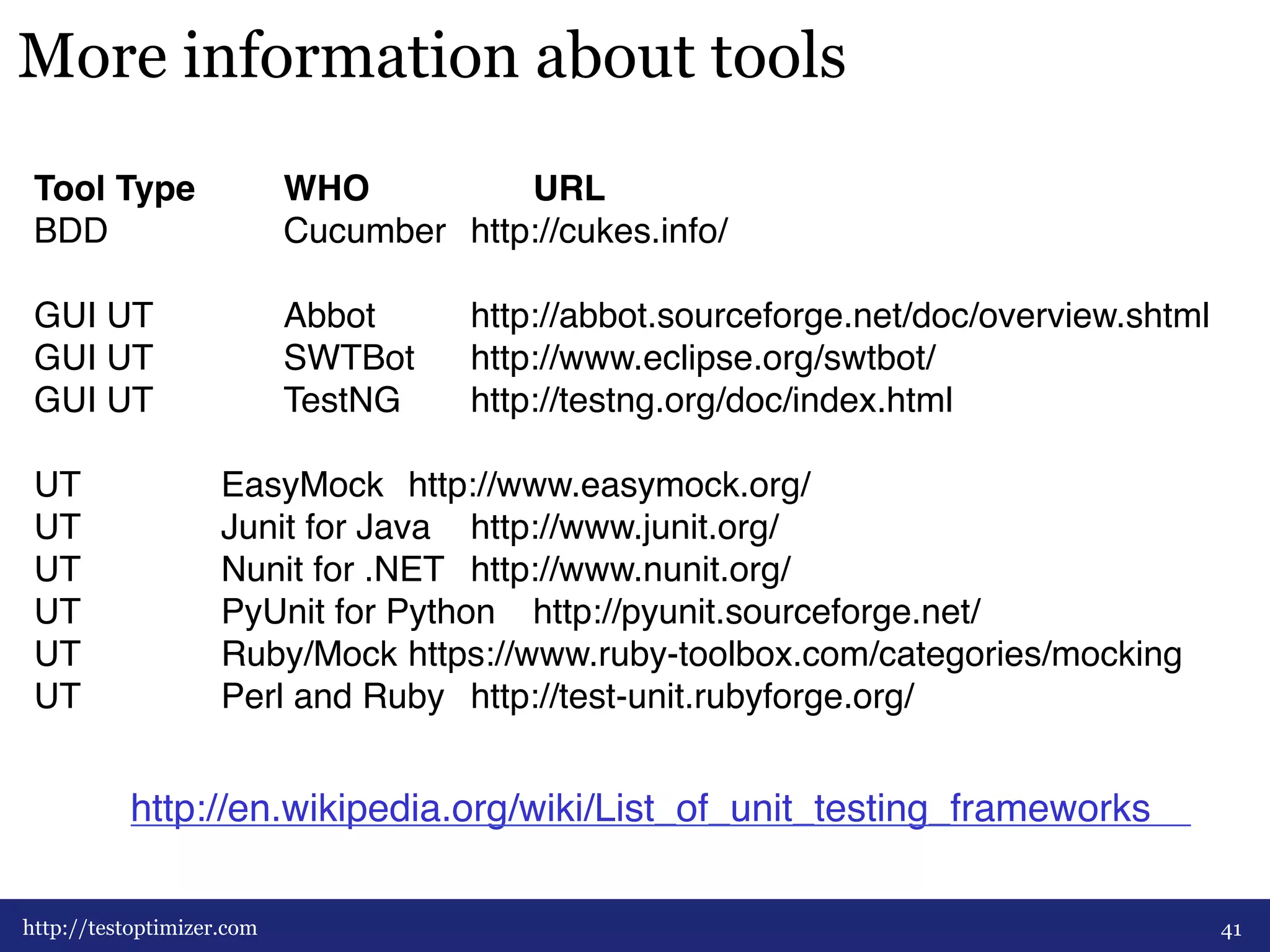 More information about tools 
Tool Type # #WHO # # #URL ## 
BDD # # #Cucumber #http://cukes.info/# 
# 
GUI UT# # #Abbot # #http://abbot.sourceforge.net/doc/overview.shtml# 
GUI UT# # #SWTBot #http://www.eclipse.org/swtbot/# 
GUI UT# # #TestNG# #http://testng.org/doc/index.html# 
# 
UT# # #EasyMock #http://www.easymock.org/# 
UT# # #Junit for Java #http://www.junit.org/## 
UT# # #Nunit for .NET #http://www.nunit.org/# 
UT# # #PyUnit for Python #http://pyunit.sourceforge.net/# 
UT# # #Ruby/Mock#https://www.ruby-toolbox.com/categories/mocking# 
UT# # #Perl and Ruby #http://test-unit.rubyforge.org/# 
http://en.wikipedia.org/wiki/List_of_unit_testing_frameworks ## 
http://testoptimizer.com 41 
 