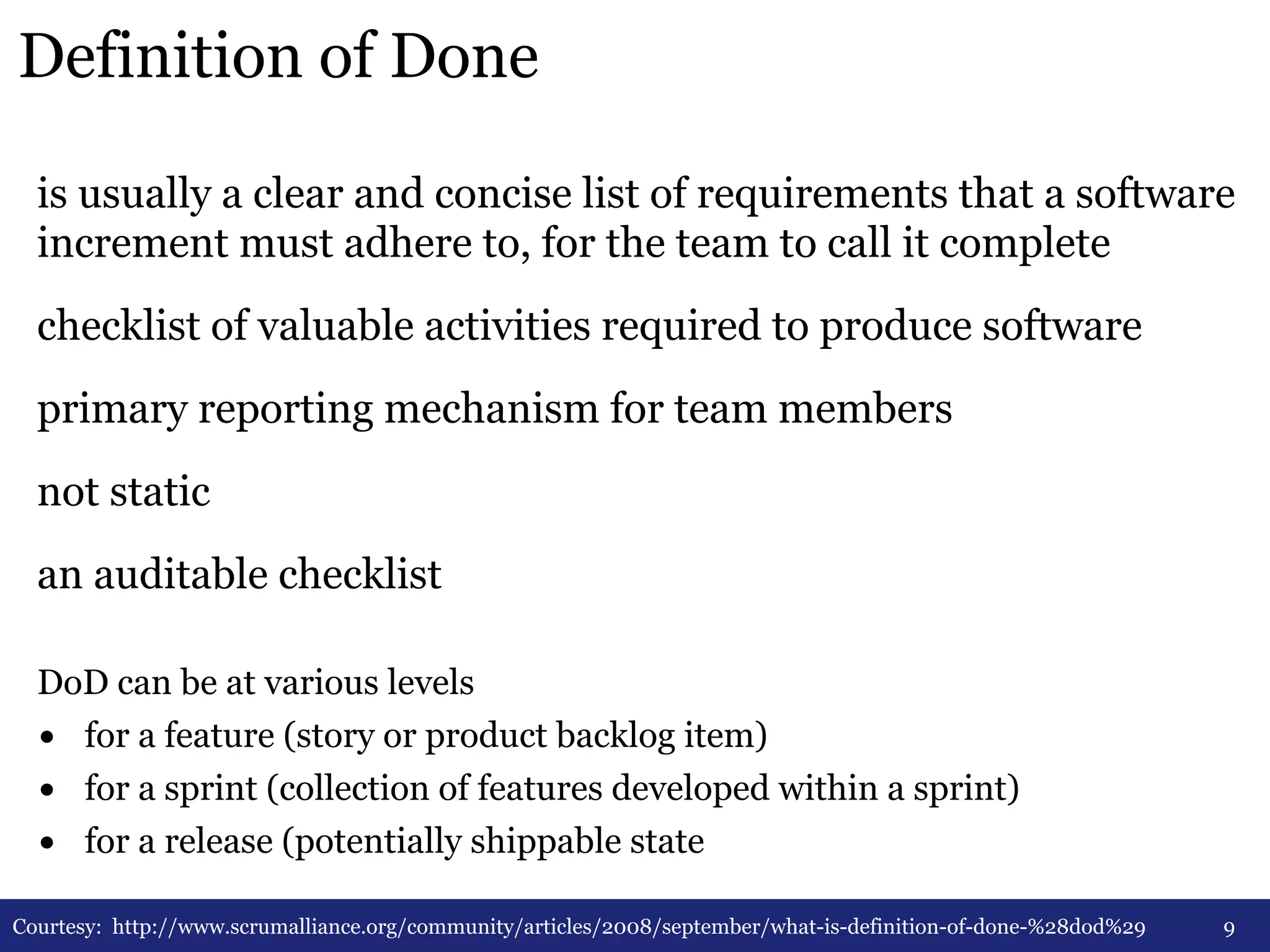 Definition of Done 
is usually a clear and concise list of requirements that a software 
increment must adhere to, for the team to call it complete 
checklist of valuable activities required to produce software 
primary reporting mechanism for team members 
not static 
an auditable checklist 
9 
DoD can be at various levels 
• for a feature (story or product backlog item) 
• for a sprint (collection of features developed within a sprint) 
• for a release (potentially shippable state 
Courtesy: http://www.scrumalliance.org/community/articles/2008/september/what-is-definition-of-done-%28dod%29 
 