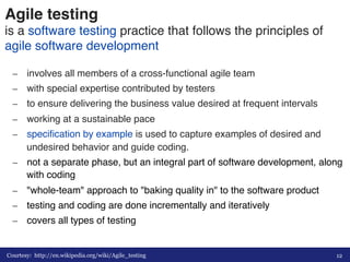 Agile testing 
is a software testing practice that follows the principles of 
agile software development# 
– involves all members of a cross-functional agile team# 
– with special expertise contributed by testers# 
– to ensure delivering the business value desired at frequent intervals# 
– working at a sustainable pace # 
– specification by example is used to capture examples of desired and 
undesired behavior and guide coding.# 
– not a separate phase, but an integral part of software development, along 
with coding# 
– "whole-team" approach to "baking quality in" to the software product# 
– testing and coding are done incrementally and iteratively# 
– covers all types of testing# 
Courtesy: http://en.wikipedia.org/wiki/Agile_testing 
12 
 