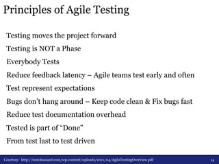 Principles of Agile Testing 
Testing moves the project forward 
Testing is NOT a Phase 
Everybody Tests 
Reduce feedback latency – Agile teams test early and often 
Test represent expectations 
Bugs don’t hang around – Keep code clean & Fix bugs fast 
Reduce test documentation overhead 
Tested is part of “Done” 
From test last to test driven 
Courtesy: http://testobsessed.com/wp-content/uploads/2011/04/AgileTestingOverview.pdf 14 
 