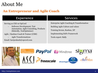About Me 
An Entrepreneur and Agile Coach 
ExperienceServices 
Serving as CEO at OpCord 
– Software Development, Test 
Automation, Agile Consulting, Products 
(RideAlly, TestOptimizer) 
Agile / Kanban Coach & Trainer (CSM) 
– Agile Transformations 
Email: hariprakash@opcord.com 
2 
Enterprise Agile Coaching & Transformation 
Building Agile Culture and values 
Training Scrum, Kanban, XP 
Implementing SAFe Framework 
Tools expert: Rally 
http://testoptimizer.com 
 