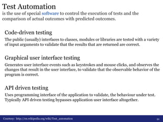 Test Automation 
is the use of special software to control the execution of tests and the 
comparison of actual outcomes with predicted outcomes. 
Code-driven testing 
The public (usually) interfaces to classes, modules or libraries are tested with a variety 
of input arguments to validate that the results that are returned are correct. 
Graphical user interface testing 
Generates user interface events such as keystrokes and mouse clicks, and observes the 
changes that result in the user interface, to validate that the observable behavior of the 
program is correct. 
API driven testing 
Uses programming interface of the application to validate, the behaviour under test. 
Typically API driven testing bypasses application user interface altogether. 
Courtesy: http://en.wikipedia.org/wiki/Test_automation 
21 
 