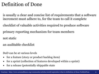 Definition of Done 
is usually a clear and concise list of requirements that a software 
increment must adhere to, for the team to call it complete 
checklist of valuable activities required to produce software 
primary reporting mechanism for team members 
not static 
an auditable checklist 
9 
DoD can be at various levels 
• for a feature (story or product backlog item) 
• for a sprint (collection of features developed within a sprint) 
• for a release (potentially shippable state 
Courtesy: http://www.scrumalliance.org/community/articles/2008/september/what-is-definition-of-done-%28dod%29 
 