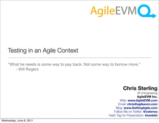 Testing in an Agile Context

    “What he needs is some way to pay back. Not some way to borrow more.”
       - Will Rogers



                                                                 Chris Sterling
                                                                           VP of Engineering
                                                                            AgileEVM Inc.
                                                                Web: www.AgileEVM.com
                                                              Email: chris@agileevm.com
                                                            Blog: www.GettingAgile.com
                                                           Follow Me on Twitter: @csterwa
                                                        Hash Tag for Presentation: #swdebt
Wednesday, June 8, 2011
 