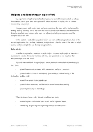 © Workroom Productions Ltd 2007
                                                                                               Software Testing: Papers




Helping and hindering an agile effort
      My experience of agile projects has been gained as a short-term consultant, as a long-
term mentor, as an agile team participant with a specialisation in testing, and as a tester
representing a customer.

       However, many agile projects do not have anyone on the team with a background in
testing. Testing is simply one of the roles that individuals take on in the course of their work.
Bringing a skilled tester into an agile team can allow the whole team to understand the
complexities of the role.

     In this section, I look at the ways that testers can work within an agile team, then at the
common problems that can face a tester on an agile team. I also list some of the ways in which
even a well-meaning tester can damage an agile effort.

Being a tester

     It can be strange to be a tester on an agile project; on many agile projects, no-one (or
everyone) is a tester. There may not be a role for a test specialist, or you may find that
everyone expects far too much.

     If you’ve not worked on an agile project before, here are some of the experiences you
may have:

          -         you will communicate more, with your coders and your customers.

     -     you will need to have (or will rapidly gain) a deeper understanding of the
technology and the code

          -         you will no longer be the gatekeeper

          -         you will share more risk, and feel an increased sense of ownership

          -         you will personally fix more bugs



          Where testers do have a role, it tends to fall into two parts;

          -         enhancing the confirmation tests at unit and acceptance levels

          -         identifying, diagnosing and exploiting unexpected behaviours




Testing in an Agile Environment v1.0               10 of 20                          Testing in an agile environment.doc
 