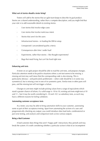 © Workroom Productions Ltd 2007
                                                                                             Software Testing: Papers




What sort of stories should a tester bring?

      Testers will add to the stories that an agile team keeps to describe its goal product.
Stories are a shared understanding, rather than a compete description, and you might find that
your role is to add reasonable details to existing stories.

          -         User stories that involve edge cases

          -         User stories that involve malicious intent

          -         Stories that aren’t for the users

          -         Infrastructural stories – ie loading the DB for setup

          -         Unexpected / unconsidered quality criteria

          -         Consequences after time / under load

          -         Experiments, rather than stories – like thought experiments?

          -         Bugs that need fixing, but can’t be fixed right now


Enhancing unit tests

      A tester on an agile project should be able to read the unit tests, and propose changes.
Particular attention needs to be paid to situations where a unit test seems to be missing; a
missing unit test may well mean that the corresponding code is also missing. This is
particularly obvious – and particularly problematic – when code should be is in some way
symmetrical, but is missing a test in one of its symmetric parts. Similar tests in other parts will
pass, and the missing test will not trigger a failure.

      Changes to unit tests might include picking values from a range of equivalents which
stand a greater chance of failure; if a valid range is -10 to 10, existing unit tests might test at 10
and 11 – but it may be worth considering 0, -10 and -10.1 as subsidiary tests, as each may
have a different reasons for failing validation.

Automating customer acceptance tests

      As a tester, you may be able to bring automation skills to your customer, automating
some or part of their acceptance testing. Apart from automating the actions of a user and
programatically checking any output, you could introduce data load tools, combinatorial or
pair-wise testing, and analysis and comparison tools across various outputs.

Being a Bad Customer

      A bad customer does things that aren’t ‘happy path’ interactions; they perturb and may
break the system. It’s woth considering whether a particular action is that of an incompetent



Testing in an Agile Environment v1.0                    11 of 20                   Testing in an agile environment.doc
 
