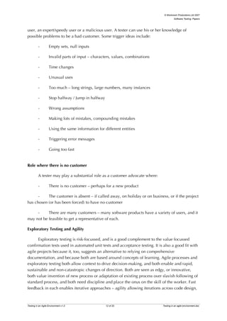 © Workroom Productions Ltd 2007
                                                                                          Software Testing: Papers




user, an expert/speedy user or a malicious user. A tester can use his or her knowledge of
possible problems to be a bad customer. Some trigger ideas include:

          -         Empty sets, null inputs

          -         Invalid parts of input – characters, values, combinations

          -         Time changes

          -         Unusual uses

          -         Too much – long strings, large numbers, many instances

          -         Stop halfway / Jump in halfway

          -         Wrong assumptions

          -         Making lots of mistakes, compounding mistakes

          -         Using the same information for different entities

          -         Triggering error messages

          -         Going too fast


Role where there is no customer

          A tester may play a substantial role as a customer advocate where:

          -         There is no customer – perhaps for a new product

      -    The customer is absent – if called away, on holiday or on business, or if the project
has chosen (or has been forced) to have no customer

     -     There are many customers – many software products have a variety of users, and it
may not be feasible to get a representative of each.

Exploratory Testing and Agility

      Exploratory testing is risk-focussed, and is a good complement to the value focussed
confirmation tests used in automated unit tests and acceptance testing. It is also a good fit with
agile projects because it, too, suggests an alternative to relying on comprehensive
documentation, and because both are based around concepts of learning. Agile processes and
exploratory testing both allow context to drive decision-making, and both enable and rapid,
sustainable and non-catastropic changes of direction. Both are seen as edgy, or innovative,
both value invention of new process or adaptation of existing process over slavish following of
standard process, and both need discipline and place the onus on the skill of the worker. Fast
feedback in each enables iterative approaches – agility allowing iterations across code design,



Testing in an Agile Environment v1.0                 12 of 20                   Testing in an agile environment.doc
 