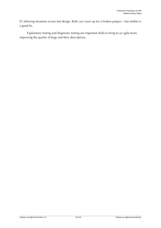 © Workroom Productions Ltd 2007
                                                                                       Software Testing: Papers




ET allowing iterations across test design. Both can cover up for a broken project – but neither is
a good fix.

     Exploratory testing and diagnostic testing are important skills to bring to an agile team,
improving the quality of bugs and their descriptions.




Testing in an Agile Environment v1.0        13 of 20                         Testing in an agile environment.doc
 