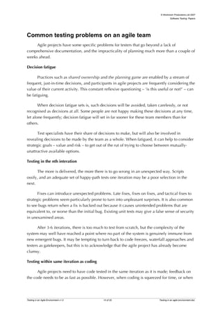 © Workroom Productions Ltd 2007
                                                                                         Software Testing: Papers




Common testing problems on an agile team
     Agile projects have some specific problems for testers that go beyond a lack of
comprehensive documentation, and the impracticality of planning much more than a couple of
weeks ahead.

Decision fatigue

       Practices such as shared ownership and the planning game are enabled by a stream of
frequent, just-in-time decisions, and participants in agile projects are frequently considering the
value of their current activity. This constant reflexive questioning – ‘is this useful or not?’ – can
be fatiguing.

       When decision fatigue sets is, such decisions will be avoided, taken carelessly, or not
recognised as decisions at all. Some people are not happy making these decisions at any time,
let alone frequently; decision fatigue will set in far sooner for these team members than for
others.

       Test specialists have their share of decisions to make, but will also be involved in
revealing decisions to be made by the team as a whole. When fatigued, it can help to consider
strategic goals – value and risk – to get out of the rut of trying to choose between mutually-
unattractive available options.

Testing in the nth interation

       The more is delivered, the more there is to go wrong in an unexpected way. Scripts
ossify, and an adequate set of happy-path tests one iteration may be a poor selection in the
next.

       Fixes can introduce unexpected problems. Late fixes, fixes on fixes, and tactical fixes to
strategic problems seem particularly prone to turn into unpleasant surprises. It is also common
to see bugs return when a fix is backed out because it causes unintended problems that are
equivalent to, or worse than the initial bug. Existing unit tests may give a false sense of security
in unexamined areas.

       After 3-6 iterations, there is too much to test from scratch, but the complexity of the
system may well have reached a point where no part of the system is genuinely immune from
new emergent bugs. It may be tempting to turn back to code freezes, waterfall approaches and
testers as gatekeepers, but this is to acknowledge that the agile project has already become
clumsy.

Testing within same iteration as coding

      Agile projects need to have code tested in the same iteration as it is made; feedback on
the code needs to be as fast as possible. However, when coding is squeezed for time, or when




Testing in an Agile Environment v1.0          14 of 20                         Testing in an agile environment.doc
 