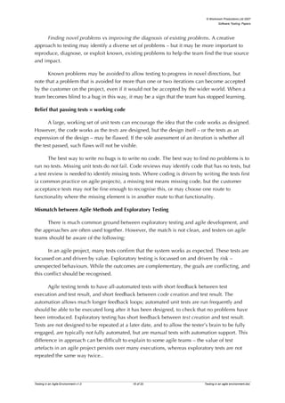 © Workroom Productions Ltd 2007
                                                                                        Software Testing: Papers




      Finding novel problems vs improving the diagnosis of existing problems. A creative
approach to testing may identify a diverse set of problems – but it may be more important to
reproduce, diagnose, or exploit known, existing problems to help the team find the true source
and impact.

      Known problems may be avoided to allow testing to progress in novel directions, but
note that a problem that is avoided for more than one or two iterations can become accepted
by the customer on the project, even if it would not be accepted by the wider world. When a
team becomes blind to a bug in this way, it may be a sign that the team has stopped learning.

Belief that passing tests = working code

      A large, working set of unit tests can encourage the idea that the code works as designed.
However, the code works as the tests are designed, but the design itself – or the tests as an
expression of the design – may be flawed. If the sole assessment of an iteration is whether all
the test passed, such flaws will not be visible.

       The best way to write no bugs is to write no code. The best way to find no problems is to
run no tests. Missing unit tests do not fail. Code reviews may identify code that has no tests, but
a test review is needed to identify missing tests. Where coding is driven by writing the tests first
(a common practice on agile projects), a missing test means missing code, but the customer
acceptance tests may not be fine enough to recognise this, or may choose one route to
functionality where the missing element is in another route to that functionality.

Mismatch between Agile Methods and Exploratory Testing

      There is much common ground between exploratory testing and agile development, and
the approaches are often used together. However, the match is not clean, and testers on agile
teams should be aware of the following:

      In an agile project, many tests confirm that the system works as expected. These tests are
focussed on and driven by value. Exploratory testing is focussed on and driven by risk –
unexpected behaviours. While the outcomes are complementary, the goals are conflicting, and
this conflict should be recognised.

       Agile testing tends to have all-automated tests with short feedback between test
execution and test result, and short feedback between code creation and test result. The
automation allows much longer feedback loops; automated unit tests are run frequently and
should be able to be executed long after it has been designed, to check that no problems have
been introduced. Exploratory testing has short feedback between test creation and test result.
Tests are not designed to be repeated at a later date, and to allow the tester’s brain to be fully
engaged, are typically not fully automated, but are manual tests with automation support. This
difference in approach can be difficult to explain to some agile teams – the value of test
artefacts in an agile project persists over many executions, whereas exploratory tests are not
repeated the same way twice..




Testing in an Agile Environment v1.0         16 of 20                         Testing in an agile environment.doc
 