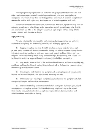 © Workroom Productions Ltd 2007
                                                                                         Software Testing: Papers




     Finding surprises by exploration can be hard in an agile project’s short timescales from
code creation to release. Although manual exploration may be a great way to observe
unexpected behaviours, it is a slow way to trigger those behaviours. A tester on an agile team
needs to be familiar with exploratory techniques and to be well-supported with tools.

      Exploratory testers tend to be devoted, career testers. However, agile teams may have an
antipathy to such a specialised beast, and a tester who can only test will need to be flexible
and able to learn fast if he or she is to give value to an agile project without being able to
interact directly with the code or design.

Right, but wrong

     An agile effort can be interrupted by well-meaning, but inappropriate test work. It is
worthwhile recognising this and finding alternate, less damaging approaches.

       1)     Logging every bug can be a desirable practice on many projects. On an agile
project, it may be more efficient and direct to fix the bug – it is better to spend twenty minutes
fixing and retesting a bug than to write up a bug report, triage it and turn it into a story, re-
diagnose and re-find the bug before fixing it and retesting it. Paired testing with a coder can
facilitate this, and some testers will need to relinquish their hold on bug metrics.

      2)   Bug metrics allow analysis of the problems found, but can be fatally skewed by bug
avoidance and bugs fixed in unit testing. Better to keep track of the bugs that escape the team
than the bugs that escape the coders.

       3)   Insisting on a code freeze is not going to work an an agile project. Instead, write
flexible and maintainable tests, and learn to love reviewing unit tests.

      4)   In the same way, insisting on complete documentation is not going to work. Talk
with your colleagues and interview your customer.

      5)     Independent testing will isolate the test effort and rapidly stymie an agile project
with slow and incomplete feedback. Independent testing may have a use in the overall
lifecycle of a product, but not within an agile development team. Communication and
interdependence is the order of the day.




Testing in an Agile Environment v1.0         17 of 20                          Testing in an agile environment.doc
 