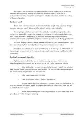 © Workroom Productions Ltd 2007
                                                                                            Software Testing: Papers




      The product and the technologies used to build it will give feedback to an agile team
member – test-first design is an iterative approach reliant on feedback from tests of a
component of a system, and continuous integration introduces feedback from the technology
of the overall product.

Can teams learn?

      Teams learn as their constituent members learn, but as people enter and leave the agile
team, the team may rapidly gain new skills, or find it has to re-learn old skills.

       It is tempting to introduce procedures that codify the team’s knowledge and so allow
resilience to undesirable change – for instance, by beefing up the coding standard after every
error found. However, if the rationale for new rules is lost and replaced by a dogmatic
approach, resilience to undesirable change soon become resistance to all change, good or bad.

      All teams develop folklore over time, memes and stories that act as shared lessons. These
lessons slowly ossify from learned and shared experiences into received wisdom.

      Procedures and folklore act to retain understanding by re-iterating it to old members and
transmitting it to new members. To continue to learn, such understanding must be able to be
challenged.

Enabling learning as a test specialist

      Agile teams must take on the task of enabling learning as a team. However, test
specialists produce information, and so have a special role to play in enabling learning.

             -    Give fast feedback on bugs, emergent behaviours etc – ideally just before or
soon after the code is integrated with the main product. This may involve working closely with
the coders as they complete their unit tests and code.

                    -         Help coders extend their unit tests.

                    -         Help the customer enhance their acceptance tests.

             -     Become involved with periodic project retrospectives to give feedback on the
ways that different procedures helped or hindered the work from your point of view, and the
overall effect on the product.

           -     Rather than promoting ever-increasing procedures to avoid errors, help those
procedures to evolve through re-factoring




Testing in an Agile Environment v1.0                    19 of 20                  Testing in an agile environment.doc
 
