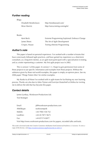 © Workroom Productions Ltd 2007
                                                                                                Software Testing: Papers




Further reading
          Blogs:
                    Elisabeth Hendrickson:       http://testobsessed.com/
                    Brian Marick:                http://www.testing.com/agile/



          Books:
                    Kent Beck:                   Extreme Programming Explained: Embrace Change
                    James Shore:                 The Art of Agile Development
                    Crispin, House:              Testing eXtreme Programming


Author's note
     This paper is based on personal experience. I’ve worked with a number of teams that
have consciously followed agile practices, and have gained my experience as a short-term
consultant, as a long-term mentor, as an agile team participant with a specialisation in testing,
and as a tester representing a customer. My first agile project was in 2002.

      This is version 1 of this paper. In version 1.1, I hope to gain permission from some of
those projects to use specific information and examples from those projects. Without the
substance given by those real-world examples, this paper is simply an opinion piece. See my
2006 paper ‘Things Testers Miss’ for similar examples.

     My thanks to all those I’ve worked with in agile teams for facilitating my own learning
process. Thanks are also due to Anko Tijman and Evert-Jan Oosterhoff at Ordina for inviting
me to deliver the talk that has become this paper.


Contact details
          James Lyndsay, Workroom Productions Ltd.
          Test Strategist



          Email:                       jdl@workroom-productions.com
          AIM/Skype:                   workroomprds
          Mobile:                      +44 7904 158 752
          Landline:                    +44 20 7871 9675
          Fax:                         +44 8717143877
          Visit http://www.workroom-productions.com for papers, recorded talks and tools.

This work is licensed under the Creative Commons Attribution-NonCommercial-NoDerivs 2.5 License. To view a
copy of this license, visit http://creativecommons.org/licenses/by-nc-nd/2.5/



Testing in an Agile Environment v1.0              20 of 20                            Testing in an agile environment.doc
 