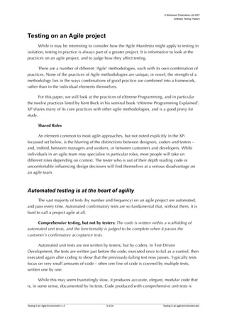 © Workroom Productions Ltd 2007
                                                                                         Software Testing: Papers




Testing on an Agile project
       While is may be interesting to consider how the Agile Manifesto might apply to testing in
isolation, testing in practice is always part of a greater project. It is informative to look at the
practices on an agile project, and to judge how they affect testing.

      There are a number of different ‘Agile’ methodologies, each with its own combination of
practices. None of the practices of Agile methodologies are unique, or novel; the strength of a
methodology lies in the ways combinations of good practice are combined into a framework,
rather than in the individual elements themselves.

       For this paper, we will look at the practices of eXtreme Programming, and in particular
the twelve practices listed by Kent Beck in his seminal book ‘eXtreme Programming Explained’.
XP shares many of its core practices with other agile methodologies, and is a good proxy for
study.

          Shared Roles

       An element common to most agile approaches, but not noted explicitly in the XP-
focussed set below, is the blurring of the distinctions between designers, coders and testers –
and, indeed, between managers and workers, or between customers and developers. While
individuals in an agile team may specialise in particular roles, most people will take on
different roles depending on context. The tester who is out of their depth reading code or
uncomfortable influencing design decisions will find themselves at a serious disadvantage on
an agile team.



Automated testing is at the heart of agility
      The vast majority of tests (by number and frequency) on an agile project are automated,
and pass every time. Automated confirmatory tests are so fundamental that, without them, it is
hard to call a project agile at all.

     Comprehensive testing, but not by testers: The code is written within a scaffolding of
automated unit tests, and the functionality is judged to be complete when it passes the
customer’s confirmatory acceptance tests.

      Automated unit tests are not written by testers, but by coders. In Test Driven
Development, the tests are written just before the code, executed once to fail as a control, then
executed again after coding to show that the previously-failing test now passes. Typically tests
focus on very small amounts of code – often one line of code is covered by multiple tests,
written one by one.

       While this may seem frustratingly slow, it produces accurate, elegant, modular code that
is, in some sense, documented by its tests. Code produced with comprehensive unit tests is



Testing in an Agile Environment v1.0          5 of 20                          Testing in an agile environment.doc
 