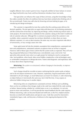 © Workroom Productions Ltd 2007
                                                                                          Software Testing: Papers




tangibly different, from a tester’s point of view. It typically exhibits far fewer failures in normal
use. Bugs fixed tend to stay fixed, and fixes themselves introduce fewer new faults.

      Test specialists can influence the scope of these unit tests, using their knowledge to help
the coders consider the effect of conditions that may have been omitted when thinking only of
the successful path. Testers may add value by browsing unit tests looking for gaps, or by
introducing test design techniques.

       The customer is responsible for tests that confirm that the working system delivers the
desired capability. The test specialist can again help with these tests, by facilitating automation
and the construction of test data, by improving test design, and by introducing analysis tools. In
some projects, the tester becomes a substitute for the customer, taking on the tester’s traditional
role of customer advocate. Although this is common on projects where the customer is not
available, where a potential customer has not been identified, or where there are many
different customers, it is not an ideal situation; the tester may not notice important side-effects
of functionality, or may wrongly assess new risks.

       Some agile teams fall into the mistaken assumption that comprehensive, automated unit
tests and comprehensive, automated customer acceptance tests are all that is required.
However, both of these types of tests confirm that the system works as expected. They will only
flag unexpected behaviours if those behaviours coincidentally cause a test to fail. Test
specialists often provide most value to an agile project by looking for novel or unexpected
risks. Such problems, when found, often reveal hidden complexities in the technologies used,
or unintended consequences of design decisions. Testers need diagnostic and exploratory skills
to chase down these important bugs.

      Refactoring: The system is re-structured, without changing its functionality, to improve
simplicity or flexibility.

      Such changes should be invisible to testers confirming that the system works as before,
and so do not impose maintenance costs. However, exploratory, bug-focussed testers will be
interested in all such changes, as novel behaviours can result. For instance, if, after refactoring,
an object behaves in functionally the same way, but in half the time, it may expose an
otherwise hidden timing issue in another object.

      Refactoring relies on comprehensive automated unit tests. Without such scaffolding,
there can be no confidence that changes made to the code have indeed left the code working
as before. Manual testing, whether by a skilled tester or not, is no substitute; it is not only
prone to errors and omissions, it will not provide the instant feedback that the coder requires.
Without refactoring, code can become bloated and inefficient, as the first, simplest solution
becomes accreted with modifications and special cases. Code that cannot be refactored is
immediately legacy code, and becomes a hindrance to the ongoing development of the
product.




Testing in an Agile Environment v1.0           6 of 20                          Testing in an agile environment.doc
 