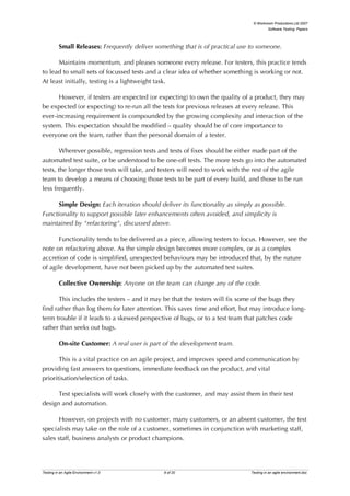 © Workroom Productions Ltd 2007
                                                                                         Software Testing: Papers




          Small Releases: Frequently deliver something that is of practical use to someone.

      Maintains momentum, and pleases someone every release. For testers, this practice tends
to lead to small sets of focussed tests and a clear idea of whether something is working or not.
At least initially, testing is a lightweight task.

      However, if testers are expected (or expecting) to own the quality of a product, they may
be expected (or expecting) to re-run all the tests for previous releases at every release. This
ever-increasing requirement is compounded by the growing complexity and interaction of the
system. This expectation should be modified – quality should be of core importance to
everyone on the team, rather than the personal domain of a tester.

        Wherever possible, regression tests and tests of fixes should be either made part of the
automated test suite, or be understood to be one-off tests. The more tests go into the automated
tests, the longer those tests will take, and testers will need to work with the rest of the agile
team to develop a means of choosing those tests to be part of every build, and those to be run
less frequently.

      Simple Design: Each iteration should deliver its functionality as simply as possible.
Functionality to support possible later enhancements often avoided, and simplicity is
maintained by "refactoring", discussed above.

       Functionality tends to be delivered as a piece, allowing testers to focus. However, see the
note on refactoring above. As the simple design becomes more complex, or as a complex
accretion of code is simplified, unexpected behaviours may be introduced that, by the nature
of agile development, have not been picked up by the automated test suites.

          Collective Ownership: Anyone on the team can change any of the code.

       This includes the testers – and it may be that the testers will fix some of the bugs they
find rather than log them for later attention. This saves time and effort, but may introduce long-
term trouble if it leads to a skewed perspective of bugs, or to a test team that patches code
rather than seeks out bugs.

          On-site Customer: A real user is part of the development team.

       This is a vital practice on an agile project, and improves speed and communication by
providing fast answers to questions, immediate feedback on the product, and vital
prioritisation/selection of tasks.

      Test specialists will work closely with the customer, and may assist them in their test
design and automation.

      However, on projects with no customer, many customers, or an absent customer, the test
specialists may take on the role of a customer, sometimes in conjunction with marketing staff,
sales staff, business analysts or product champions.




Testing in an Agile Environment v1.0            9 of 20                        Testing in an agile environment.doc
 