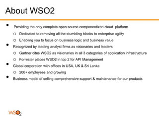 About WSO2
•   Providing the only complete open source componentized cloud platform
    o   Dedicated to removing all the stumbling blocks to enterprise agility
    o   Enabling you to focus on business logic and business value
•   Recognized by leading analyst firms as visionaries and leaders
    o   Gartner cites WSO2 as visionaries in all 3 categories of application infrastructure
    o   Forrester places WSO2 in top 2 for API Management
•   Global corporation with offices in USA, UK & Sri Lanka
    o   200+ employees and growing
•   Business model of selling comprehensive support & maintenance for our products
 