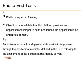 End to End Tests
•
• Platform aspects of testing.
•   Objective is to validate that the platform provides an
    application developer to build and launch the application in an
    enterprise context.
E.g:
Authorize a request to a deployed web service in app server
through the entitlement mediator defined in the ESB referring to
the entitlement policy defined at the identity server.
 