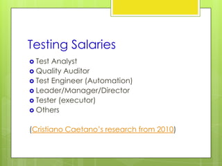 Testing Salaries
 Test Analyst
 Quality Auditor
 Test Engineer (Automation)
 Leader/Manager/Director
 Tester (executor)
 Others


(Cristiano Caetano’s research from 2010)
 