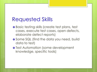 Requested Skills
 Basic testing skills (create test plans, test
  cases, execute test cases, open defects,
  elaborate defect reports)
 Some SQL (find the data you need, build
  data to test)
 Test Automation (some development
  knowledge, specific tools)
 