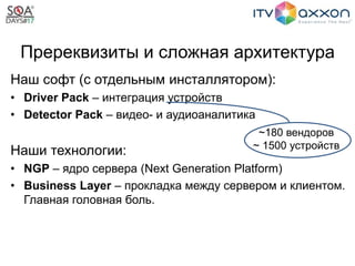Пререквизиты и сложная архитектура
Наш софт (с отдельным инсталлятором):
• Driver Pack – интеграция устройств
• Detector Pack – видео- и аудиоаналитика
Наши технологии:
• NGP – ядро сервера (Next Generation Platform)
• Business Layer – прокладка между сервером и клиентом.
Главная головная боль.
~180 вендоров
~ 1500 устройств
 
