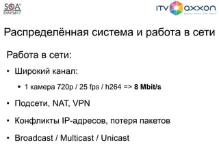 Распределённая система и работа в сети
Работа в сети:
• Широкий канал:
 1 камера 720p / 25 fps / h264 => 8 Mbit/s
• Подсети, NAT, VPN
• Конфликты IP-адресов, потеря пакетов
• Broadcast / Multicast / Unicast
 