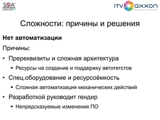 Сложности: причины и решения
Нет автоматизации
Причины:
• Пререквизиты и сложная архитектура
 Ресурсы на создание и поддержку автотетстов
• Спец.оборудование и ресурсоёмкость
 Сложная автоматизация механических действий
• Разработкой руководит гендир
 Непредсказуемые изменения ПО
 