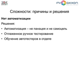 Сложности: причины и решения
Нет автоматизации
Решения:
• Автоматизация – не панацея и не самоцель
• Отлаженное ручное тестирование
• Обучение автотестеров в отделе
 
