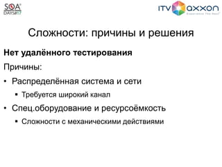 Сложности: причины и решения
Нет удалённого тестирования
Причины:
• Распределённая система и сети
 Требуется широкий канал
• Спец.оборудование и ресурсоёмкость
 Сложности с механическими действиями
 