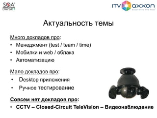 Актуальность темы
Много докладов про:
• Менеджмент (test / team / time)
• Мобилки и web / облака
• Автоматизацию
Мало докладов про:
• Desktop приложения
• Ручное тестирование
Совсем нет докладов про:
• CCTV – Closed-Circuit TeleVision – Видеонаблюдение
 