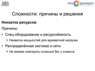 Сложности: причины и решения
Нехватка ресурсов
Причины:
• Спец.оборудование и ресурсоёмкость
 Нехватка мощностей для адекватной нагрузки
• Распределённая система и сети
 Не можем повторить сложный баг у клиента
 