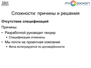 Сложности: причины и решения
Отсутствие спецификаций
Причины:
• Разработкой руководит гендир
 Спецификации отменены
• Мы почти не проектная компания
 Фича интегрируется по договорённости
 