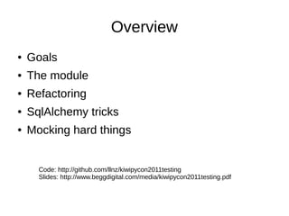 Overview
●   Goals
●   The module
●   Refactoring
●   SqlAlchemy tricks
●   Mocking hard things


      Code: http://github.com/llnz/kiwipycon2011testing
      Slides: http://www.beggdigital.com/media/kiwipycon2011testing.pdf
 