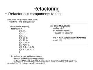 Refactoring
●   Refactor out components to test
class RMSTest(unittest.TestCase):
   '''Test the RMS calculations'''

    def testRMSCalc(self):                   def calcRMS(values):
      testvalues = [                           totalsq = 0.0
               ([0], 0),                       for value in values:
               ([1], 1),                          totalsq += value**2
               ([2], 2),
               ([0, 0], 0),                    rms = math.sqrt(totalsq/len(values))
               ([1, 1], 1),                    return rms
               ([0] * 20, 0),
               ([1] * 20, 1),
               ([0, 0, 0, 1], 0.5),
               ([3, 1, 3, 0, 1], 2),
               ]

    for values, expected in testvalues:
       result = tripwire.calcRMS(values)
       self.assertAlmostEqual(result, expected, msg='rmsCalc(%s) gave %s,
expected %s' % (values, result, expected))
 