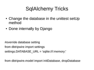 SqlAlchemy Tricks
●   Change the database in the unittest setUp
    method
●   Done internally by Django


#override database setting
from dbtripwire import settings
settings.DATABASE_URL = 'sqlite:///:memory:'


from dbtripwire.model import initDatabase, dropDatabase
 